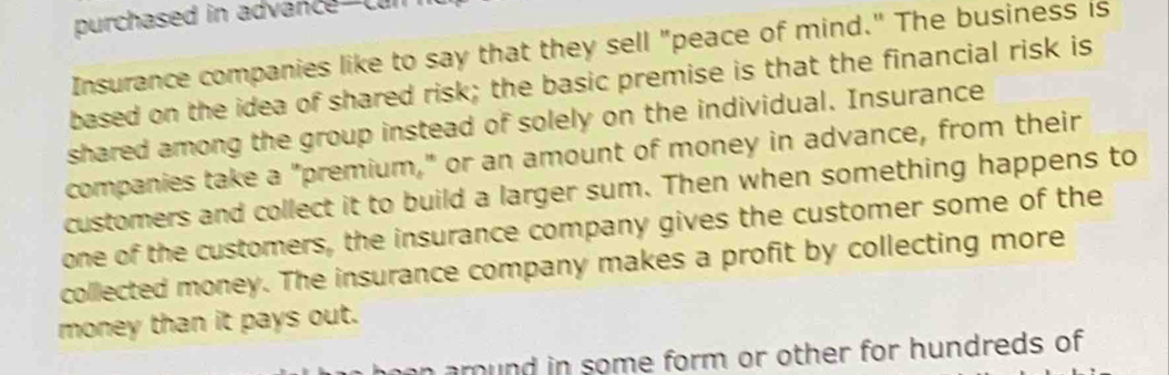 purchased in advance-cun 
Insurance companies like to say that they sell "peace of mind." The business is 
based on the idea of shared risk; the basic premise is that the financial risk is 
shared among the group instead of solely on the individual. Insurance 
companies take a "premium," or an amount of money in advance, from their 
customers and collect it to build a larger sum. Then when something happens to 
one of the customers, the insurance company gives the customer some of the 
collected money. The insurance company makes a profit by collecting more 
money than it pays out. 
heen around in some form or other for hundreds of