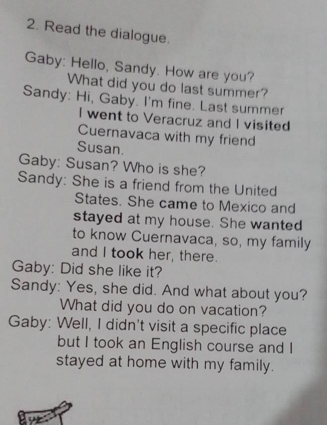 Read the dialogue. 
Gaby: Hello, Sandy. How are you? 
What did you do last summer? 
Sandy: Hi, Gaby. I'm fine. Last summer 
I went to Veracruz and I visited 
Cuernavaca with my friend 
Susan. 
Gaby: Susan? Who is she? 
Sandy: She is a friend from the United 
States. She came to Mexico and 
stayed at my house. She wanted 
to know Cuernavaca, so, my family 
and I took her, there. 
Gaby: Did she like it? 
Sandy: Yes, she did. And what about you? 
What did you do on vacation? 
Gaby: Well, I didn't visit a specific place 
but I took an English course and I 
stayed at home with my family.