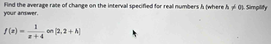 Find the average rate of change on the interval specified for real numbers (where h!= 0). Simplify 
your answer.
f(x)= 1/x+4 on[2,2+h]