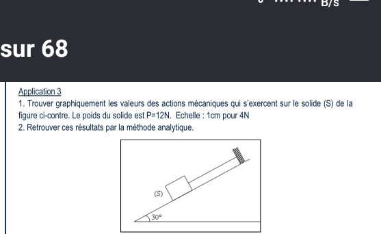 sur 68 
Application 3 
1. Trouver graphiquement les valeurs des actions mécaniques qui s'exercent sur le solide (S) de la 
figure ci-contre. Le poids du solide est P=12N. Echelle : 1cm pour 4N
2. Retrouver ces résultats par la méthode analytique. 
(S)
30°