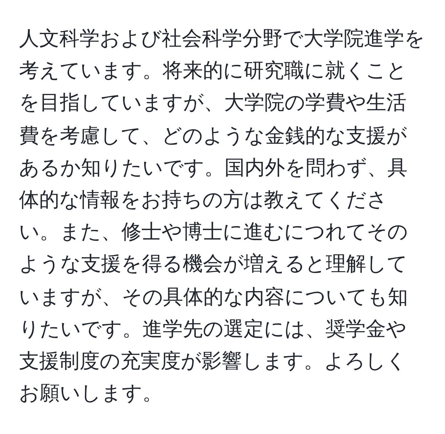 人文科学および社会科学分野で大学院進学を考えています。将来的に研究職に就くことを目指していますが、大学院の学費や生活費を考慮して、どのような金銭的な支援があるか知りたいです。国内外を問わず、具体的な情報をお持ちの方は教えてください。また、修士や博士に進むにつれてそのような支援を得る機会が増えると理解していますが、その具体的な内容についても知りたいです。進学先の選定には、奨学金や支援制度の充実度が影響します。よろしくお願いします。