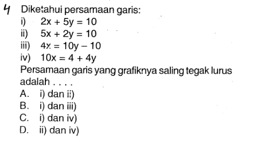 Diketahui persamaan garis:
i) 2x+5y=10
ii) 5x+2y=10
iii) 4x=10y-10
iv) 10x=4+4y
Persamaan garis yang grafiknya saling tegak lurus
adalah . .
A. i) dan ii)
B. i) dan iii)
C. i) dan iv)
D. ii) dan iv)