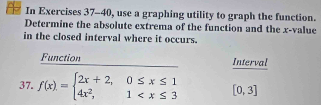 In Exercises 37-40, use a graphing utility to graph the function. 
Determine the absolute extrema of the function and the x -value 
in the closed interval where it occurs. 
Function Interval 
37. f(x)=beginarrayl 2x+2,0≤ x≤ 1 4x^2,1
[0,3]