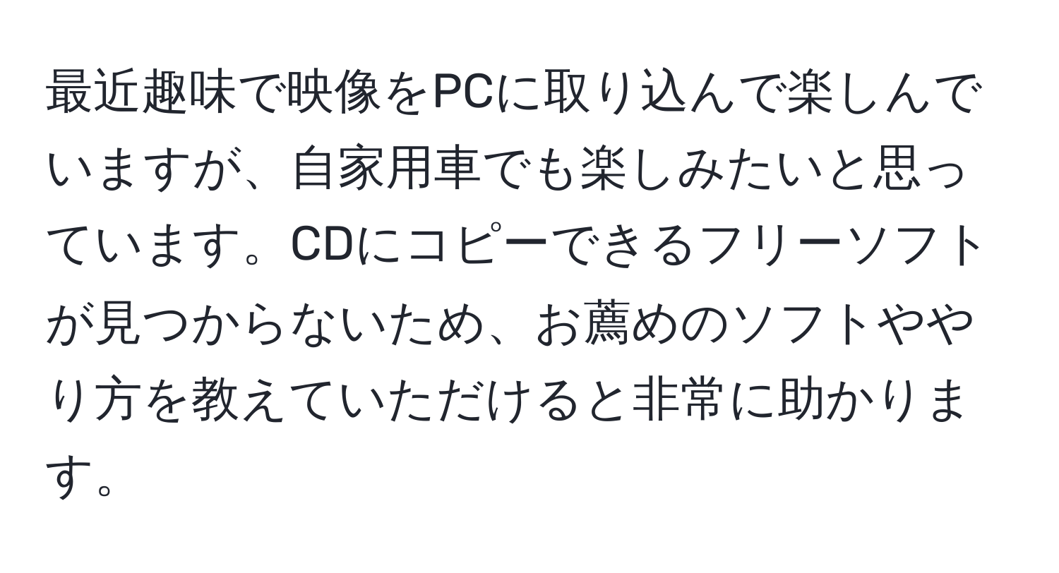 最近趣味で映像をPCに取り込んで楽しんでいますが、自家用車でも楽しみたいと思っています。CDにコピーできるフリーソフトが見つからないため、お薦めのソフトややり方を教えていただけると非常に助かります。