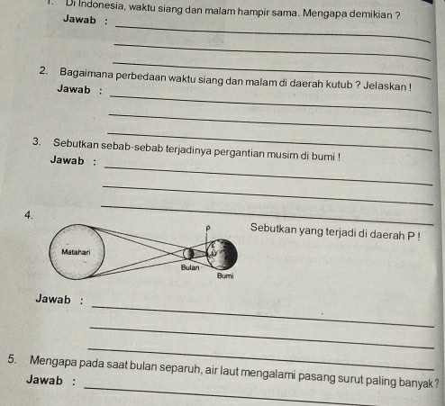 Di Indonesia, waktu siang dan malam hampir sama. Mengapa demikian ? 
_ 
Jawab : 
_ 
_ 
_ 
2. Bagaimana perbedaan waktu siang dan malam di daerah kutub ? Jelaskan ! 
Jawab : 
_ 
_ 
_ 
3. Sebutkan sebab-sebab terjadinya pergantian musim di bumi ! 
Jawab : 
_ 
_ 
4.ebutkan yang terjadi di daerah P! 
_ 
Jawab : 
_ 
_ 
_ 
5. Mengapa pada saat bulan separuh, air laut mengalami pasang surut paling banyak? 
Jawab :