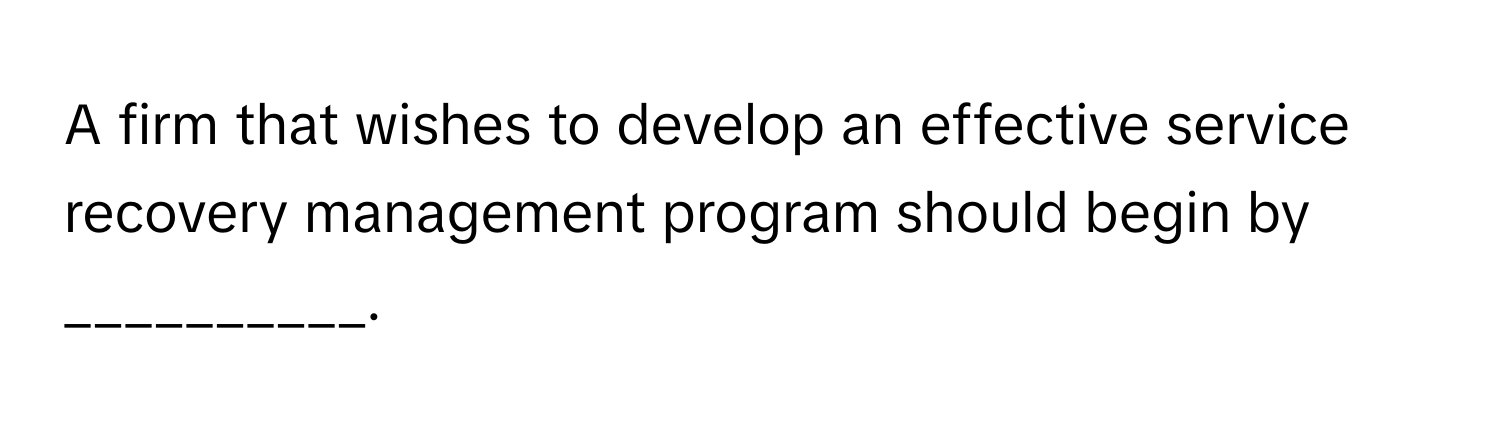 A firm that wishes to develop an effective service recovery management program should begin by __________.