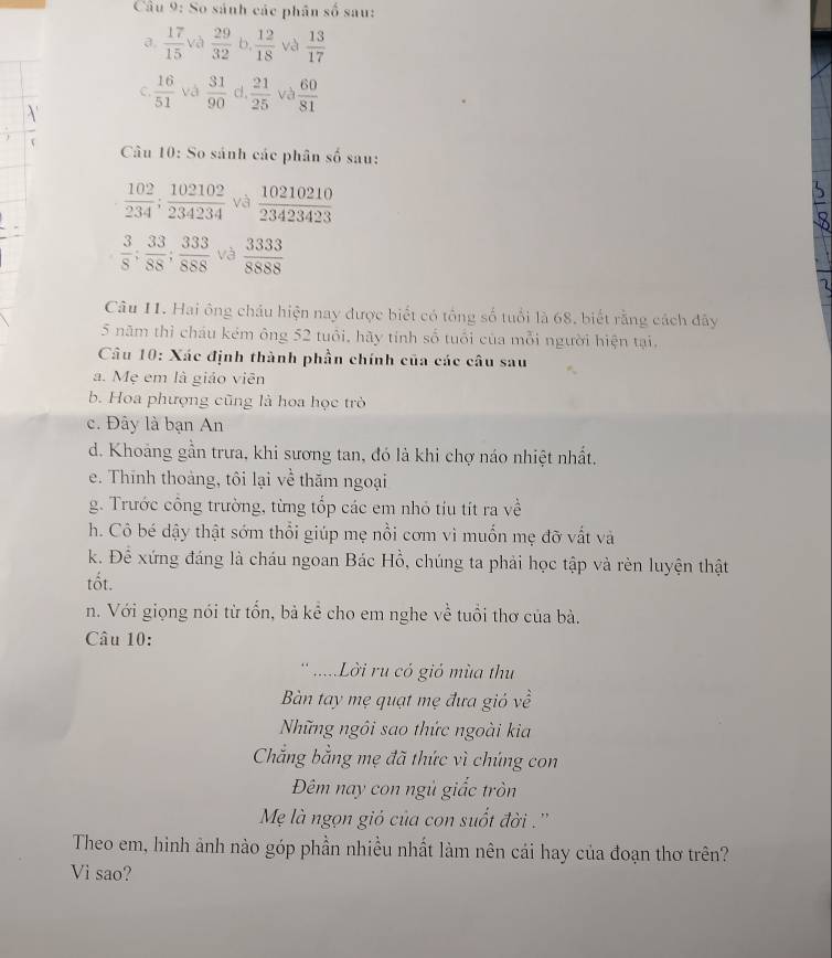 So sánh các phân số sau:
a.  17/15  và  29/32  b,  12/18  và  13/17 
C.  16/51  và  31/90  cl ,  21/25  và  60/81 
Câu 10: So sánh các phân shat o sau:
 102/234 ; 102102/234234  và  10210210/23423423 
 3/8 ; 33/88 ; 333/888  và  3333/8888 
Câu 11. Hai ông châu hiện nay được biết có tổng số tuổi là 68, biết rằng cách đây
5 năm thỉ cháu kém ông 52 tuổi, hãy tính số tuổi của mỗi người hiện tại.
Câu 10: Xác định thành phần chính của các câu sau
a. Mẹ em là giáo viên
b. Hoa phượng cũng là hoa học trò
c. Đây là bạn An
d. Khoảng gần trưa, khi sương tan, đó là khi chợ náo nhiệt nhất.
e. Thính thoàng, tôi lại về thăm ngoại
g. Trước công trường, từng tốp các em nhỏ tiu tít ra về
h. Cô bé dậy thật sớm thổi giúp mẹ nổi cơm vì muốn mẹ đỡ vất và
k. Để xứng đáng là cháu ngoan Bác Hồ, chúng ta phải học tập và rèn luyện thật
tốt.
n. Với giọng nói từ tổn, bả kể cho em nghe về tuổi thơ của bà.
Câu 10:
* .....Lời ru có gió mùa thu
Bàn tay mẹ quạt mẹ đưa gió về
Những ngôi sao thức ngoài kia
Chẳng bằng mẹ đã thức vì chúng con
Đêm nay con ngủ giấc tròn
Mẹ là ngọn giỏ của con suốt đời . ''
Theo em, hình ảnh nào góp phần nhiều nhất làm nên cái hay của đoạn thơ trên?
Vi sao?