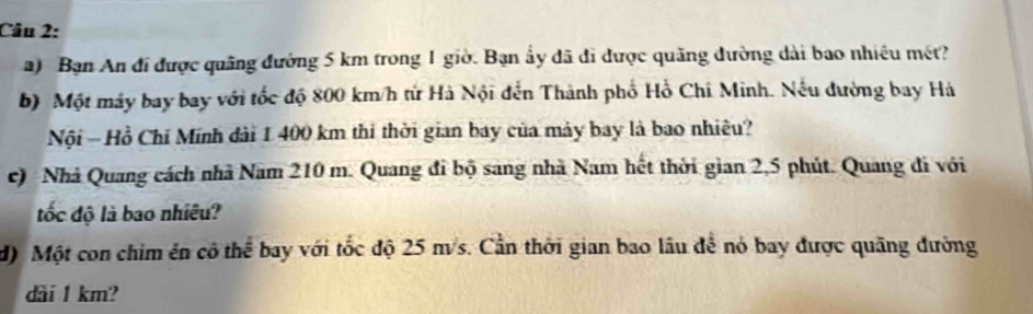 Bạn An đi được quảng đường 5 km trong 1 giờ. Bạn ẩy đã đi được quãng đường dài bao nhiêu mét? 
b) Một máy bay bay với tốc độ 800 km/h từ Hà Nội đến Thành phố Hồ Chi Minh. Nếu đường bay Hà 
Nội - Hồ Chí Minh dài 1 400 km thi thời gian bay của máy bay là bao nhiêu? 
c) Nhà Quang cách nhà Nam 210 m. Quang đi bộ sang nhà Nam hết thời gian 2,5 phút. Quang đi với 
ốc độ là bao nhiêu? 
d) Một con chim ên cô thể bay với tốc độ 25 ms. Cần thời gian bao lâu để nó bay được quãng đường 
dài 1 km?