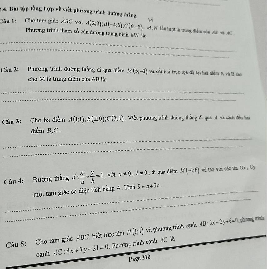 Bài tập tổng hợp về viết phương trình đường thắng 
Câu 1: Cho tam giác ABC với A(2;3); B(-4;5); C(6;-5). M , N lần lượt là trung điễm của AB và AC 
Phương trình tham số của đường trung bình MN là 
_ 
_ 
Câu 2: Phương trình đường thẳng đi qua điểm M(5;-3) và cắt hai trục tọa độ tại hai điểm A và B sao 
cho M là trung điểm của AB là: 
_ 
_ 
Câu 3: Cho ba điểm A(1;1); B(2;0); C(3;4). Viết phương trình đường thẳng đi qua A và cách đều hai 
điểm B, C. 
_ 
_ 
Câu 4: Đường thẳng d: x/a + y/b =1 , với a!= 0, b!= 0 , đi qua điểm M(-1;6) và tạo với các tia Ox , Oy 
_ 
_một tam giác có diện tích bằng 4. Tính S=a+2b. 
Câu 5: Cho tam giác ABC biết trực tâm H(1;1) và phương trình cạnh AB:5x-2y+6=0 , phương trình 
cạnh AC:4x+7y-21=0. Phương trình cạnh BC là 
Page 310 
_ 
_