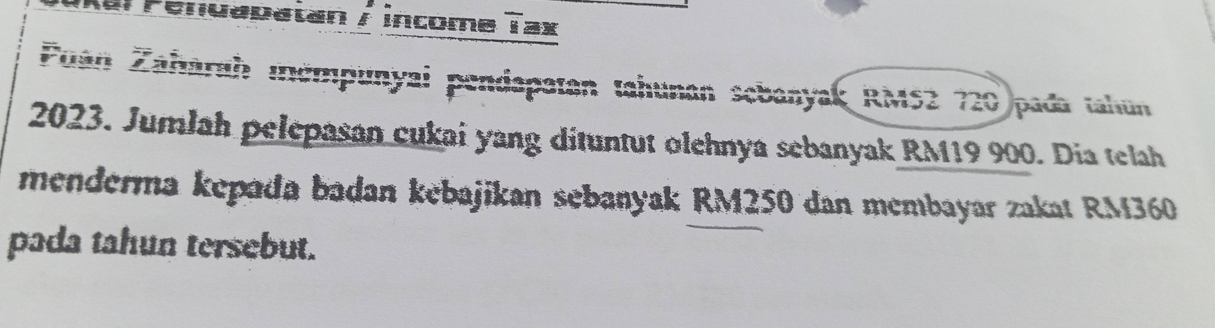 al renuapatan / income overline _ E ax 
Puan Zahárah mémpunyai pendapatan tahunan sebanyak RMS2 720 pada tahun 
2023. Jumlah pelepasan cukai yang dituntut olehnya sebanyak RM19 900. Dia telah 
menderma kepada badan kebajikan sebanyak RM250 dan membayar zakat RM360
pada tahun tersebut.