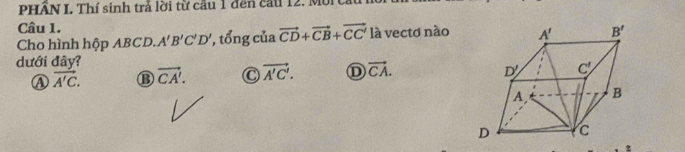 PHÂN I. Thí sinh trả lời từ cầu 1 đến cầu 12. Môi
Câu 1.
Cho hình hộp ABCD. A'B'C'D' ', tổng của vector CD+vector CB+vector CC' là vectơ nào
dưới đây?
Ⓐ vector A'C. ⑬ vector CA'. C vector A'C'. ① vector CA.
2