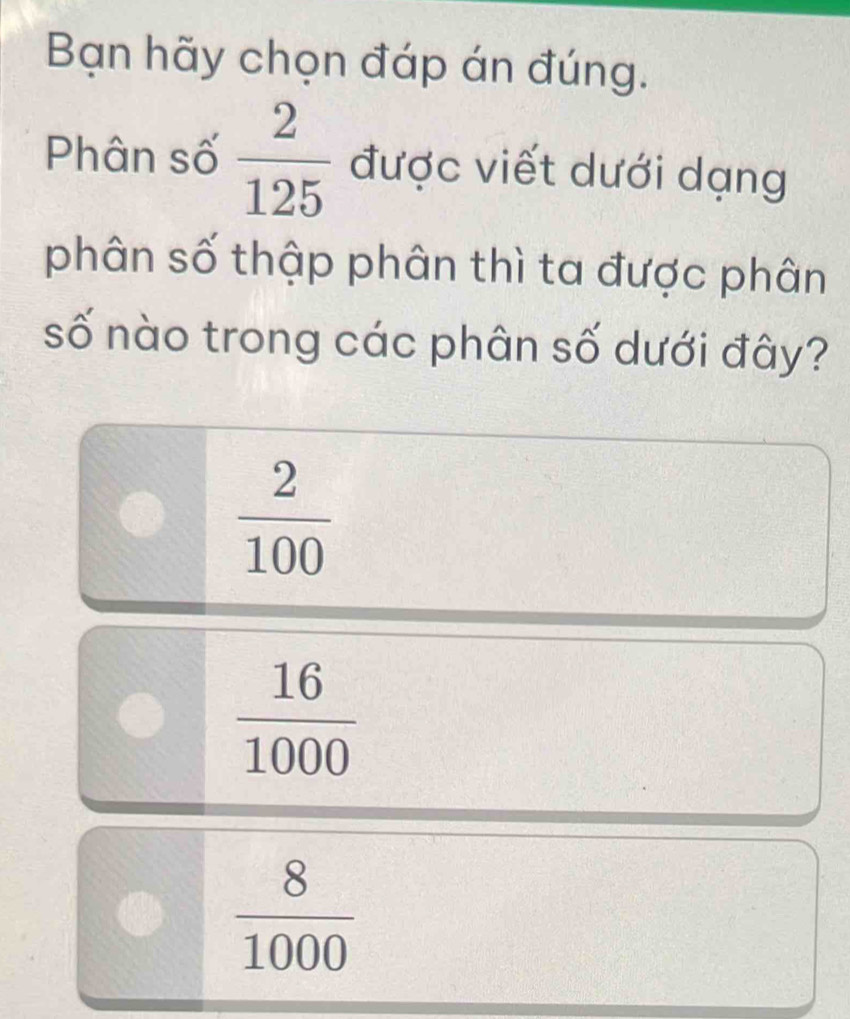 Bạn hãy chọn đáp án đúng.
Phân số  2/125  được viết dưới dạng
phân số thập phân thì ta được phân
số nào trong các phân số dưới đây?
 2/100 
 16/1000 
 8/1000 