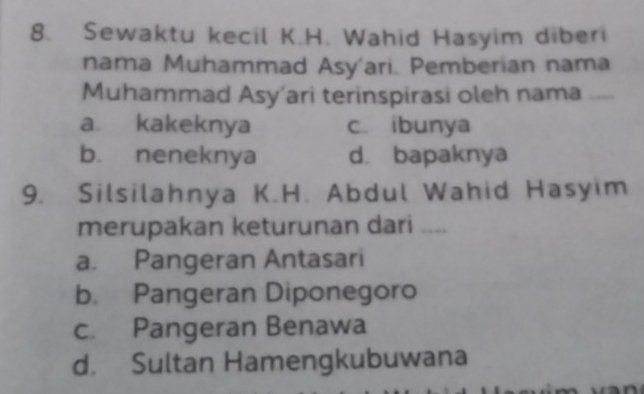 Sewaktu kecil K.H. Wahid Hasyim diberi
nama Muhammad Asy'ari. Pemberian nama
Muhammad Asy'ari terinspirasi oleh nama
a. kakeknya c. ibunya
b. neneknya d. bapaknya
9. Silsilahnya K.H. Abdul Wahid Hasyim
merupakan keturunan dari ....
a. Pangeran Antasari
b. Pangeran Diponegoro
c. Pangeran Benawa
d. Sultan Hamengkubuwana