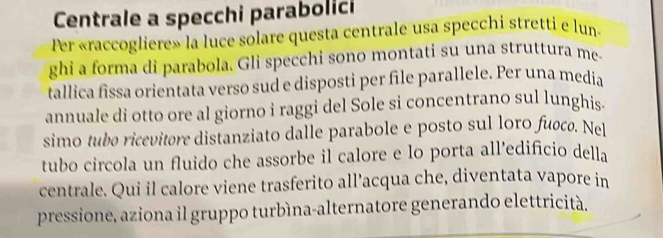 Centrale a specchi parabolici 
Per «raccogliere» la luce solare questa centrale usa specchi stretti e lun- 
ghi a forma di parabola. Gli specchi sono montati su una struttura me- 
tallica fissa orientata verso sud e disposti per file parallele. Per una media 
annuale di otto ore al giorno i raggi del Sole si concentrano sul lunghis- 
simo tubo ricevitore distanziato dalle parabole e posto sul loro fuocø. Nel 
tubo circola un fluido che assorbe il calore e lo porta all’edificio della 
centrale. Qui il calore viene trasferito all’acqua che, diventata vapore in 
pressione, aziona il gruppo turbìna-alternatore generando elettricità.