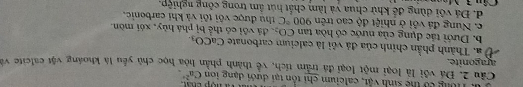 u, Tông có the sinh vật, caleium chỉ tổn tại dưới dạng ion va nộp chất.
Ca^(2+). 
Câu 2. Đá vôi là loại một loại đá trầm tích, về thành phần hóa học chủ yếu là khoáng vật calcite về
aragonite.
Ở a. Thành phần chính của đá vôi là calcium carbonate CaCO_3.
b. Dưới tác dụng của nước có hòa tan CO_2 đá vôi có thể bị phá hủy, xói mòn.
c. Nung đá vôi ở nhiệt độ cao trên 900°C thu được vôi tôi và khí carbonic,
d. Đá vôi dùng để khử chua và làm chất hút âm trong công nghiệp.
Câu 3
