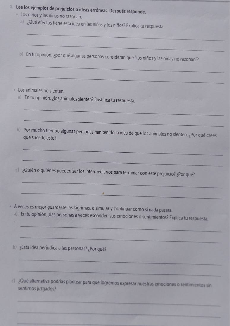 Lee los ejemplos de prejuicios o ideas erróneas. Después responde. 
Los niños y las niñas no razonan. 
) ¿Qué efectos tiene esta idea en las niñas y los niños? Explica tu respuesta. 
_ 
_ 
b) En tu opinión, ¿por qué algunas personas consideran que "los niños y las niñas no razonan"? 
_ 
_ 
Los animales no sienten. 
a) En tu opinión, ¿los animales sienten? Justifica tu respuesta. 
_ 
_ 
b) Por mucho tiempo algunas personas han tenido la idea de que los animales no sienten. ¿Por qué crees 
que sucede esto? 
_ 
_ 
c ¿Quién o quiénes pueden ser los intermediarios para terminar con este prejuicio? ¿Por qué? 
_ 
_ 
A veces es mejor guardarse las lágrimas, disimular y continuar como si nada pasara. 
a) En tu opinión, ¿las personas a veces esconden sus emociones o sentimientos? Explica tu respuesta. 
_ 
_ 
b¿Esta idea perjudica a las personas? ¿Por qué? 
_ 
_ 
c ¿Qué alternativa podrías plantear para que logremos expresar nuestras emociones o sentimientos sin 
sentirnos juzgados? 
_ 
_ 
_