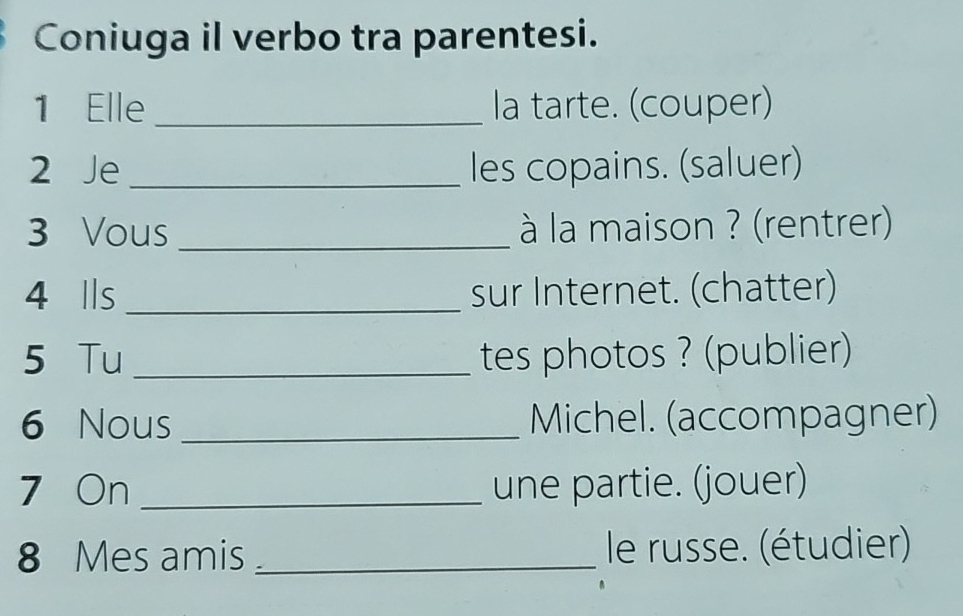 Coniuga il verbo tra parentesi. 
1 Elle _la tarte. (couper) 
2 Je_ les copains. (saluer) 
3 Vous _ à la maison ? (rentrer) 
4 Ils _sur Internet. (chatter) 
5 Tu_ tes photos ? (publier) 
6 Nous _Michel. (accompagner) 
7 On _une partie. (jouer) 
8 Mes amis _ le russe. (étudier)