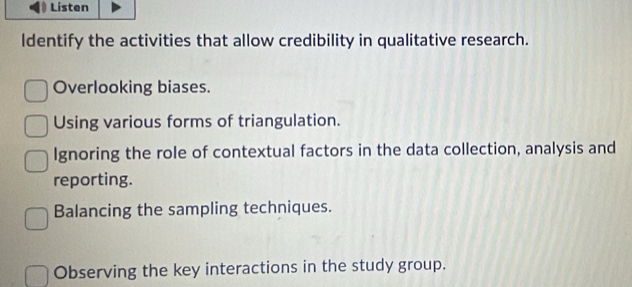 Listen
ldentify the activities that allow credibility in qualitative research.
Overlooking biases.
Using various forms of triangulation.
Ignoring the role of contextual factors in the data collection, analysis and
reporting.
Balancing the sampling techniques.
Observing the key interactions in the study group.