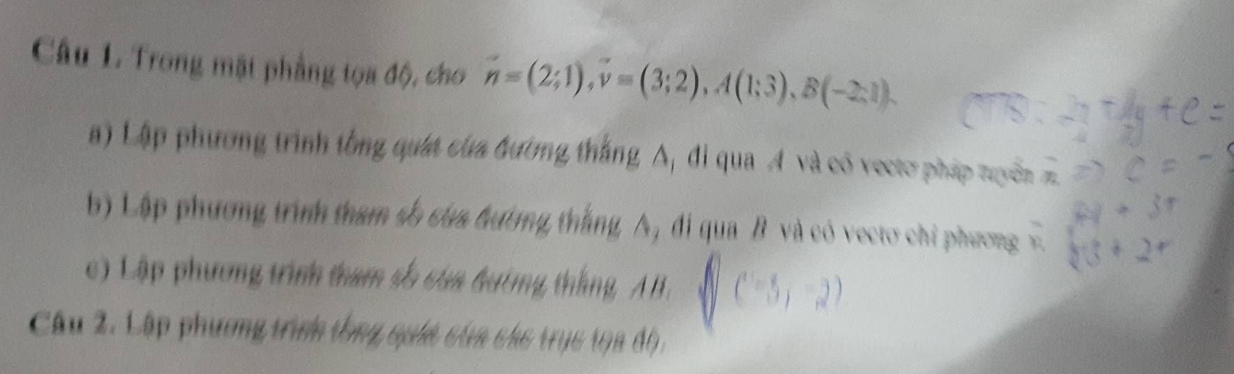 Trong mặt phẳng tọa độ, cho n=(2;1), v=(3;2), A(1;3), B(-2;1). 
a) Lập phương trình tổng quát của đường thắng 1 đi qua A và có vectơ pháp tuyển 
b) Lập phương trình tham số của bường thắng A, đi qua B và có vecto chỉ phương 
c) Lập phương trình tham số của hướng thắng, A B. 
) 
Câu 2. Cập phương trình tổng quối cta chc trục t9a độ,