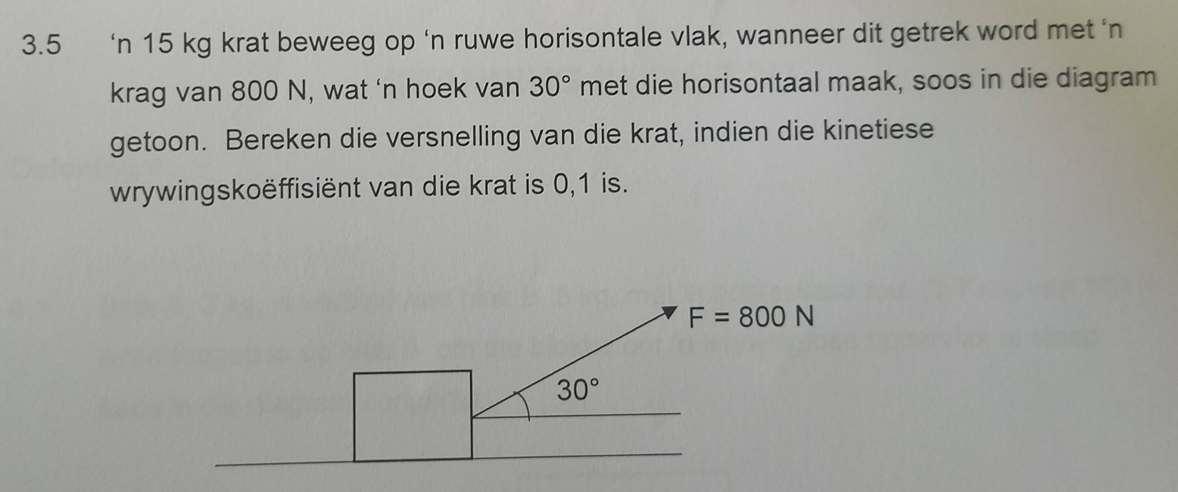 3.5 ‘n 15 kg krat beweeg op ‘n ruwe horisontale vlak, wanneer dit getrek word met ‘n
krag van 800 N, wat ‘n hoek van 30° met die horisontaal maak, soos in die diagram
getoon. Bereken die versnelling van die krat, indien die kinetiese
wrywingskoëffisiënt van die krat is 0,1 is.