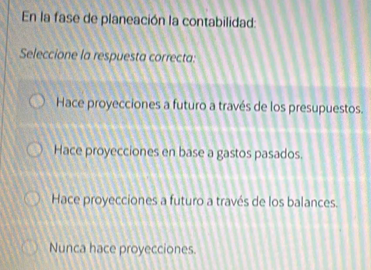 En la fase de planeación la contabilidad:
Seleccione la respuesta correcta:
Hace proyecciones a futuro a través de los presupuestos.
Hace proyecciones en base a gastos pasados.
Hace proyecciones a futuro a través de los balances.
Nunca hace proyecciones.