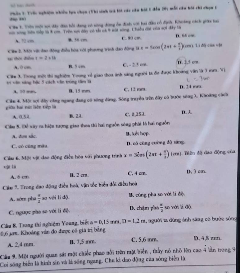 lt hao danh
Thần 1: Trác nghiệm nhiều lựa chọn (Thi sinh trà lời các cầu hồi 1 đến 20; mỗi câu hồi chi chọn 1
đ4p 2n)
Cie 1. Trên một sợi đây đân hồi đang có sông đứng ôn định với hai đầu cổ định. Khoáng cách giữa hai
nới song tiên tiếp là 8 cm. Trên sọi đây có tắt cá 9 nút sông. Chiều đài của sợi đây là
A 72 cm B. 56 cm C. 80 cm. D. 64 cm
Ciu 2. Một vật đao động điều bòa với phương trình đao động là x=5cos (2π t+ π /3 )(cm).Lidj cún vật
tại thời điểm z=2* 1A
A. 0 cm B. 5 cm C, - 2.5 cm. D. 2.5 cm
Câ 3. Trong một thí nghiệm Young về giao thoa ánh sáng người ta đo được khoảng văn là 3 mm. Vị
trí văn sáng bậc 5 cách văn trúng tâm là
A. 10 mm、 B. 15 mm. C. 12 mm. D. 24 mm.
Câu 4. Một sợi đây căng ngang đang có sóng đừng. Sóng truyền trên dây có bước sóng λ. Khoảng cách
giữa hai nút liên tiếp là
A. 0,5λ B. 2λ C. 0,25λ. D. λ
Cầu 5. Đế xây ra hiện tượng giao thoa thì hai nguồn sóng phải là hai nguồn
A. đơn sắc. B. kết hợp.
C. có cùng mâu D. có cùng cường độ sáng.
Cầu 6. Một vật dao động điều hòa với phương trình x=3hat cos (2π t+ π /2 )(cm) Biên độ dao động của
vật là
A. 6 cm. B. 2 cm. C. 4 cm. D. 3 cm.
Câu 7. Trong dao động điều hoà, vận tốc biến đổi điều hoà
A. sớm pha  π /2  so với li độ. B. cùng pha so với li độ.
C. ngược pha so với li độ. D. chậm pha  π /2  so với li độ.
Câu 8. Trong thí nghiệm Young, biết a=0,15mm,D=1,2m , người ta dùng ánh sáng có bước sóng
0,6 µm. Khoảng vân đo được có giá trị bằng
A. 2,4 mm. B. 7,5 mm. C. 5,6 mm.
D. 4,8 mm.
Câu 9. Một người quan sát một chiếc phao nổi trên mặt biển , thấy nó nhỏ lên cao 4 lần trong 9
Coi sóng biển là hình sin và là sóng ngang. Chu kì dao động của sóng biển là