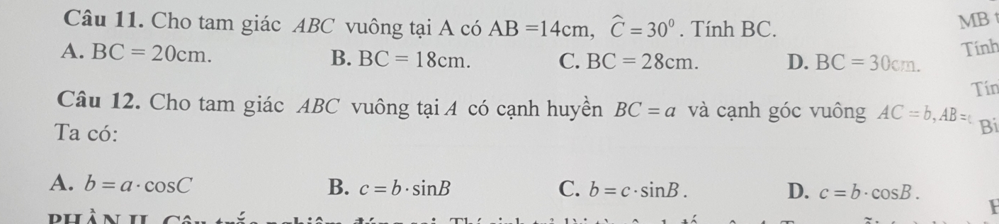 Cho tam giác ABC vuông tại A có AB=14cm, widehat C=30°. Tính BC.
MB t
A. BC=20cm.
B. BC=18cm. C. BC=28cm. D. BC=30cm. Tính
Tín
Câu 12. Cho tam giác ABC vuông tại A có cạnh huyền BC=a và cạnh góc vuông AC=b, AB=c Bi
Ta có:
A. b=a· cos C B. c=b· sin B C. b=c· sin B. D. c=b· cos B. 
F