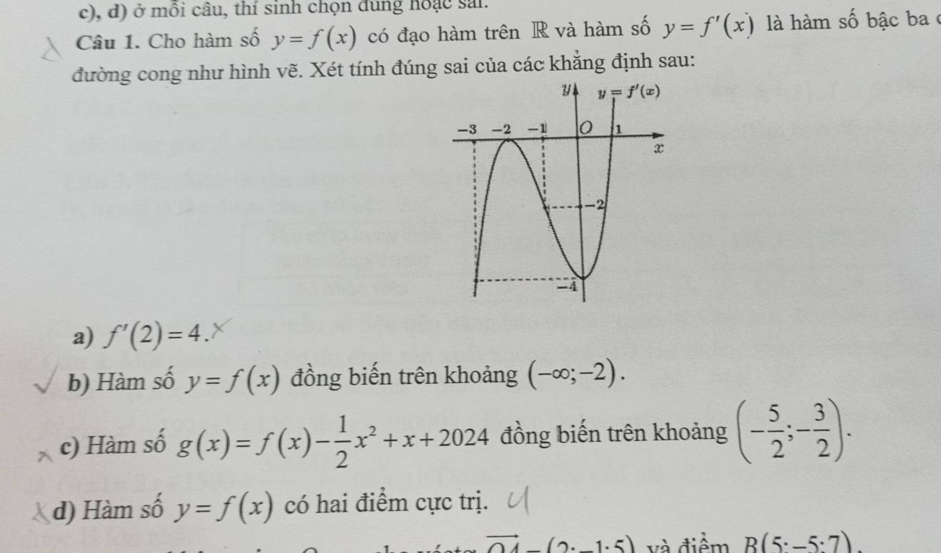 ở mỗi câu, thí sinh chọn đùng hoặc sai.
Câu 1. Cho hàm số y=f(x) có đạo hàm trên R và hàm số y=f'(x) là hàm số bậc baở
đường cong như hình vẽ. Xét tính đúng sai của các khẳng định sau:
a) f'(2)=4.
b) Hàm số y=f(x) đồng biến trên khoảng (-∈fty ;-2).
c) Hàm số g(x)=f(x)- 1/2 x^2+x+2024 đồng biến trên khoảng (- 5/2 ;- 3/2 ).
d) Hàm số y=f(x) có hai điểm cực trị.
vector OA(2· -1· 5) và điểm B(5· -5:7).