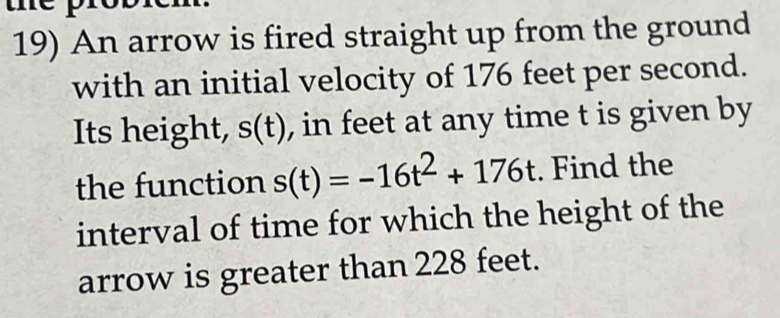 An arrow is fired straight up from the ground 
with an initial velocity of 176 feet per second. 
Its height, s(t) , in feet at any time t is given by 
the function s(t)=-16t^2+176t. Find the 
interval of time for which the height of the 
arrow is greater than 228 feet.