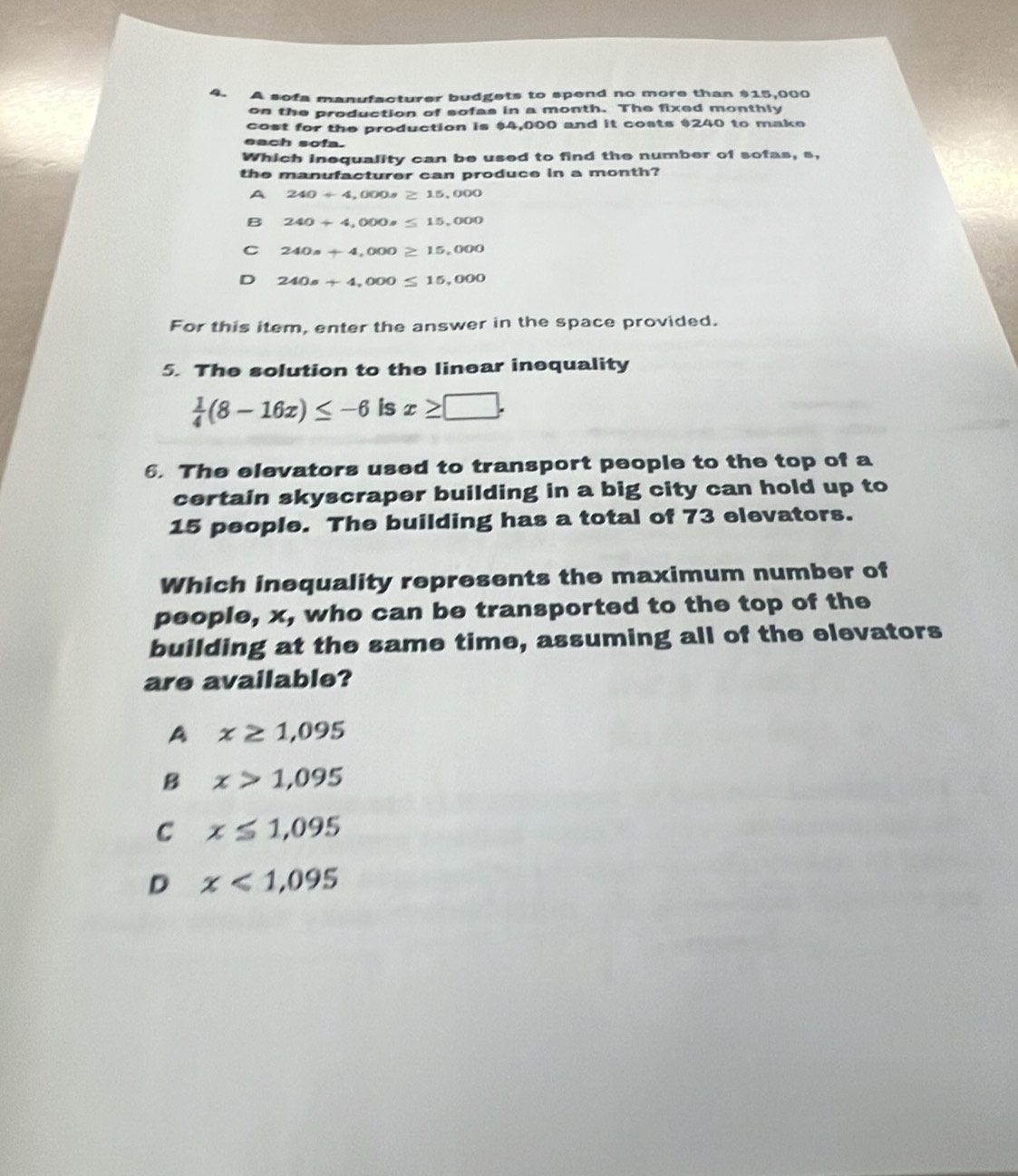 A sofa manufacturer budgets to spend no more than $15,000
on the production of sofas in a month. The fixed monthly
cost for the production is $4,000 and it costs $240 to make
each sofa.
Which inequality can be used to find the number of sofas, s,
the manufacturer can produce in a month?
A 240+4,000s≥ 15,000
B 240+4,000s≤ 15,000
C 240s+4,000≥ 15,000
D 240s+4,000≤ 15,000
For this item, enter the answer in the space provided.
5. The solution to the linear inequality
 1/4 (8-16x)≤ -6 is x≥ □. 
6. The elevators used to transport people to the top of a
certain skyscraper building in a big city can hold up to
15 people. The building has a total of 73 elevators.
Which inequality represents the maximum number of
people, x, who can be transported to the top of the
building at the same time, assuming all of the elevators
are available?
A x≥ 1,095
B x>1,095
C x≤ 1,095
D x<1,095