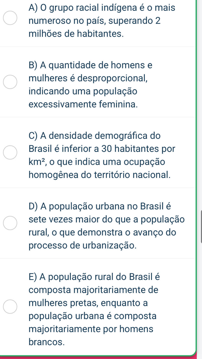 A) O grupo racial indígena é o mais
numeroso no país, superando 2
milhões de habitantes.
B) A quantidade de homens e
mulheres é desproporcional,
indicando uma população
excessivamente feminina.
C) A densidade demográfica do
Brasil é inferior a 30 habitantes por
km^2 , o que indica uma ocupação
homogênea do território nacional.
D) A população urbana no Brasil é
sete vezes maior do que a população
rural, o que demonstra o avanço do
processo de urbanização.
E) A população rural do Brasil é
composta majoritariamente de
mulheres pretas, enquanto a
população urbana é composta
majoritariamente por homens
brancos.