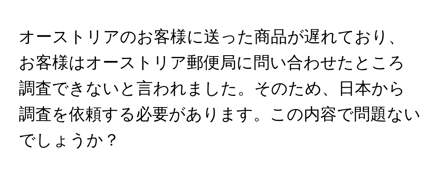 オーストリアのお客様に送った商品が遅れており、お客様はオーストリア郵便局に問い合わせたところ調査できないと言われました。そのため、日本から調査を依頼する必要があります。この内容で問題ないでしょうか？