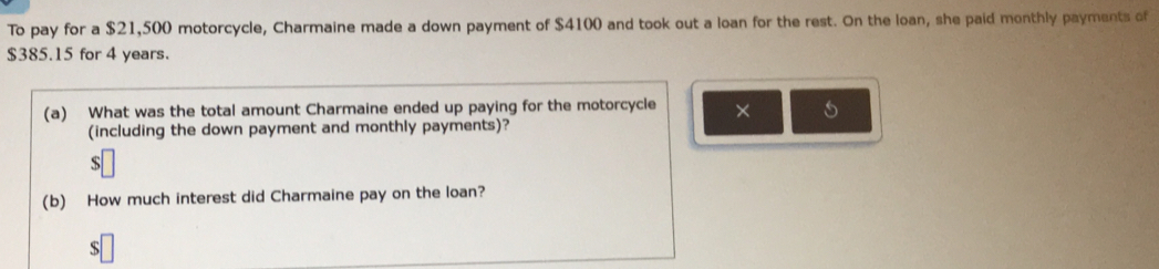 To pay for a $21,500 motorcycle, Charmaine made a down payment of $4100 and took out a loan for the rest. On the loan, she paid monthly payments of
$385.15 for 4 years. 
(a) What was the total amount Charmaine ended up paying for the motorcycle × 5
(including the down payment and monthly payments)?
$
(b) How much interest did Charmaine pay on the loan? 
S