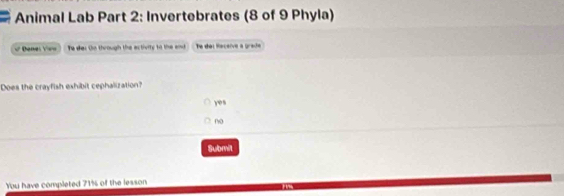 Animal Lab Part 2: Invertebrates (8 of 9 Phyla)
Dene: V== Te des to through the ectivity to the and Te del Receive a grade
Does the crayfish exhibit cephalization?
yes
no
Submit
You have completed 71% of the lesson