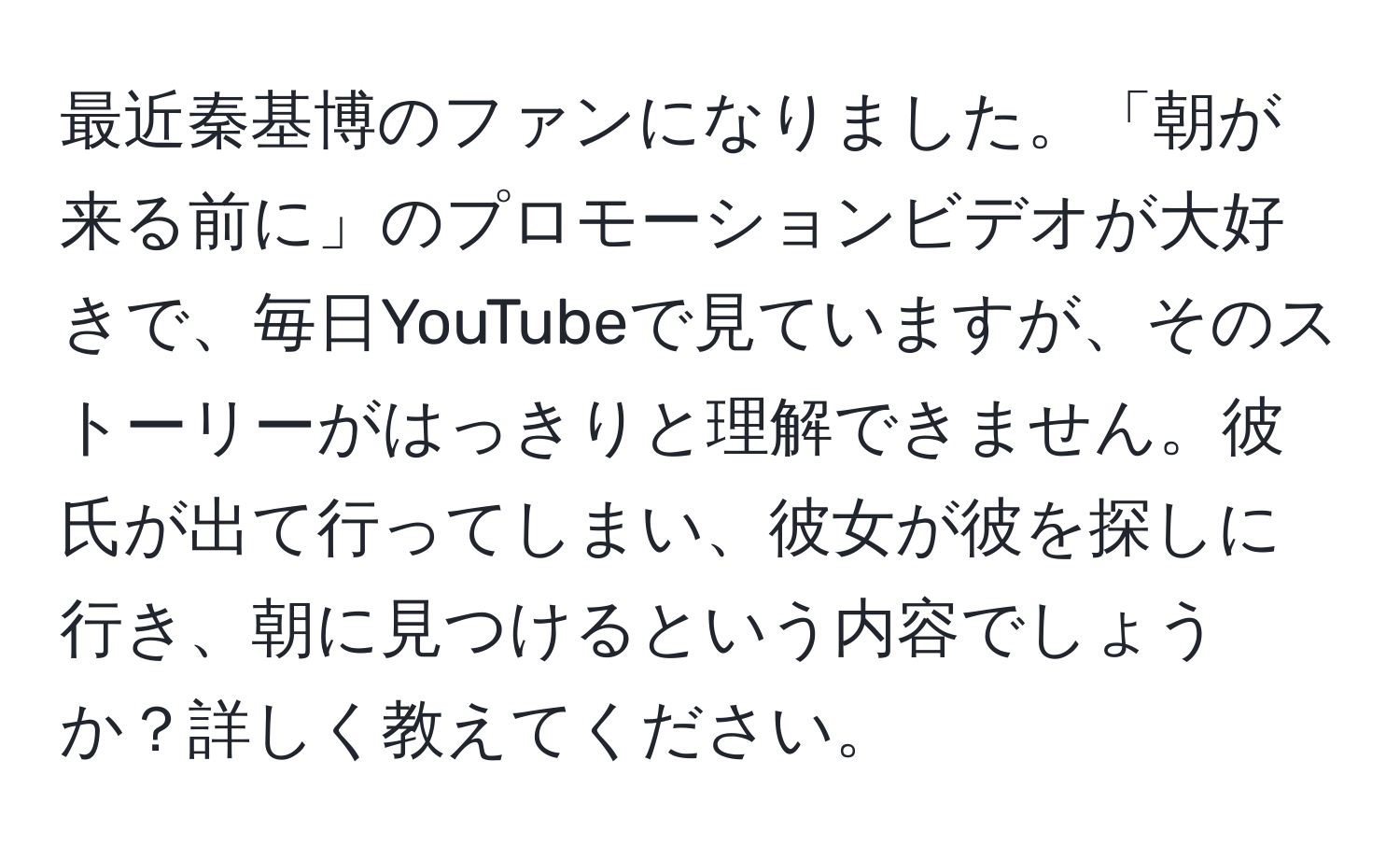 最近秦基博のファンになりました。「朝が来る前に」のプロモーションビデオが大好きで、毎日YouTubeで見ていますが、そのストーリーがはっきりと理解できません。彼氏が出て行ってしまい、彼女が彼を探しに行き、朝に見つけるという内容でしょうか？詳しく教えてください。