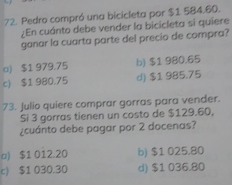 Pedro compró una bicicleta por $1 584.60.
¿En cuánto debe vender la bicicleta si quiere
ganar la cuarta parte del precio de compra?
a) $1 979.75 b) $1 980.65
c) $1 980.75 d) $1 985.75
73. Julio quiere comprar gorras para vender.
Si 3 gorras tienen un costo de $129.60,
¿cuánto debe pagar por 2 docenas?
a) $1 012.20 b) $1 025.80
c) $1 030.30 d) $1 036.80