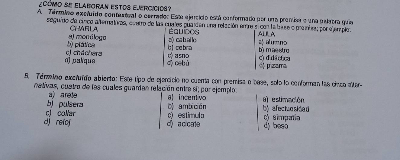 ¿CóMO SE ELABORAN ESTOS EJERCICIOS?
A. Término excluido contextual o cerrado: Este ejercicio está conformado por una premisa o una palabra guia
seguido de cinco alternativas, cuatro de las cuales guardan una relación entre sí con la base o premisa; por ejemplo:
CHARLA ÉQUIDos
AULA
a) monólogo a) caballo a) alumno
b) plática b) cebra b) maestro
c) cháchara c) asno c) didáctica
d) palique d) cebú d) pizarra
B. Término excluido abierto: Este tipo de ejercicio no cuenta con premisa o base, solo lo conforman las cinco alter-
nativas, cuatro de las cuales guardan relación entre sí; por ejemplo:
a) arete a) incentivo a) estimación
b) pulsera b) ambición b) afectuosidad
c) collar c) estímulo c) simpatía
d) reloj d) acicate d) beso