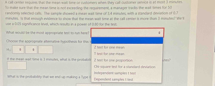 A call center requires that the mean wait time or customers when they call customer service is at most 3 minutes.
To make sure that the mean time is not exceeding the requirement, a manager tracks the wait times for 50
randomly selected calls. The sample showed a mean wait time of 3.4 minutes, with a standard deviation of 0.7
minutes. Is that enough evidence to show that the mean wait time at the call center is more than 3 minutes? We'll
use a 0.05 significance level, which results in a power of 0.80 for the test.
What would be the most appropriate test to run here? ;
Choose the appropriate alternative hypothesis for this t
H_1 : ; ; Z test for one mean
T test for one mean
If the mean wait time is 3 minutes, what is the probabili Z test for one proportion utes?
Chi-square test for a standard deviation
Independent samples t test
What is the probability that we end up making a Type I Dependent samples t test