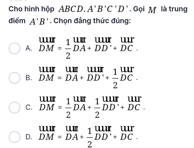 Cho hình hộp ABCD. A'B'C'D'. Gọi M là trung
điểm A'B'. Chọn đẳng thức đúng:

A. DM= 1/2 DA+DD'+DC
B. DM=DA+DD'+ 1/2 DC.
C. beginarrayr uur DMendarray = 1/2 beginarrayr um DAendarray + 1/2 beginarrayr uur DDendarray beginarrayr uur +DC.endarray
111t 1
D. DM=DA+ 1/2 DD'+DC