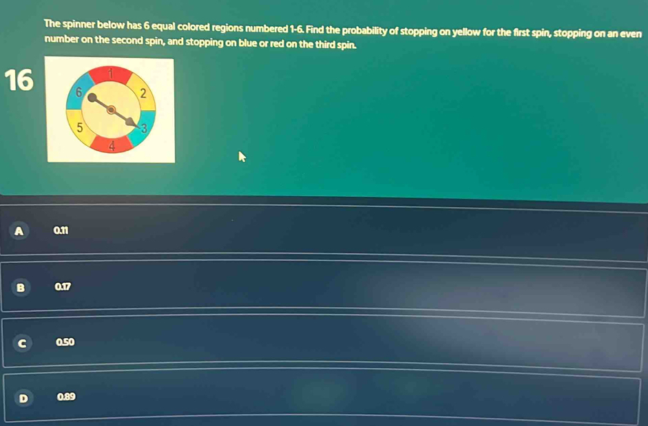 The spinner below has 6 equal colored regions numbered 1-6. Find the probability of stopping on yellow for the first spin, stopping on an even
number on the second spin, and stopping on blue or red on the third spin.
1
16 6 2
5 3
4
0.11
B 0.17
0.50
D 0.89