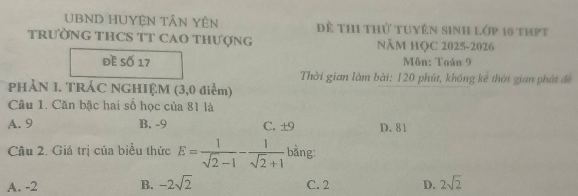 UBND HUYỆN TÂN YÊN Để thi thử tuyên sinh lớp 10 thPt
TRƯỜNG THCS TT CAO THƯợNG
NăM HQC 2025-2026
đề Số 17 Môn: Toán 9
Thời gian làm bài: 120 phút, không kê thời gian phát đề
PHÀN I. TRÁC NGHIỆM (3,0 điểm)
Câu 1. Căn bậc hai số học của 81 là
A. 9 B. -9 C. ±9
D. 81
Câu 2. Giá trị của biểu thức E= 1/sqrt(2)-1 - 1/sqrt(2)+1  bằng:
A. -2 B. -2sqrt(2) C. 2 D. 2sqrt(2)