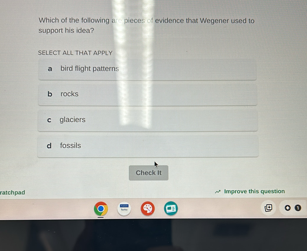 Which of the following are pieces of evidence that Wegener used to
support his idea?
SELECT ALL THAT APPLY
a bird flight patterns
b rocks
c glaciers
d fossils
Check It
ratchpad Improve this question