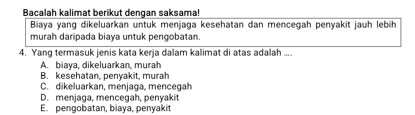 Bacalah kalimat berikut dengan saksama!
Biaya yang dikeluarkan untuk menjaga kesehatan dan mencegah penyakit jauh lebih
murah daripada biaya untuk pengobatan.
4. Yang termasuk jenis kata kerja dalam kalimat di atas adalah ....
A. biaya, dikeluarkan, murah
B. kesehatan, penyakit, murah
C. dikeluarkan, menjaga, mencegah
D. menjaga, mencegah, penyakit
E. pengobatan, biaya, penyakit