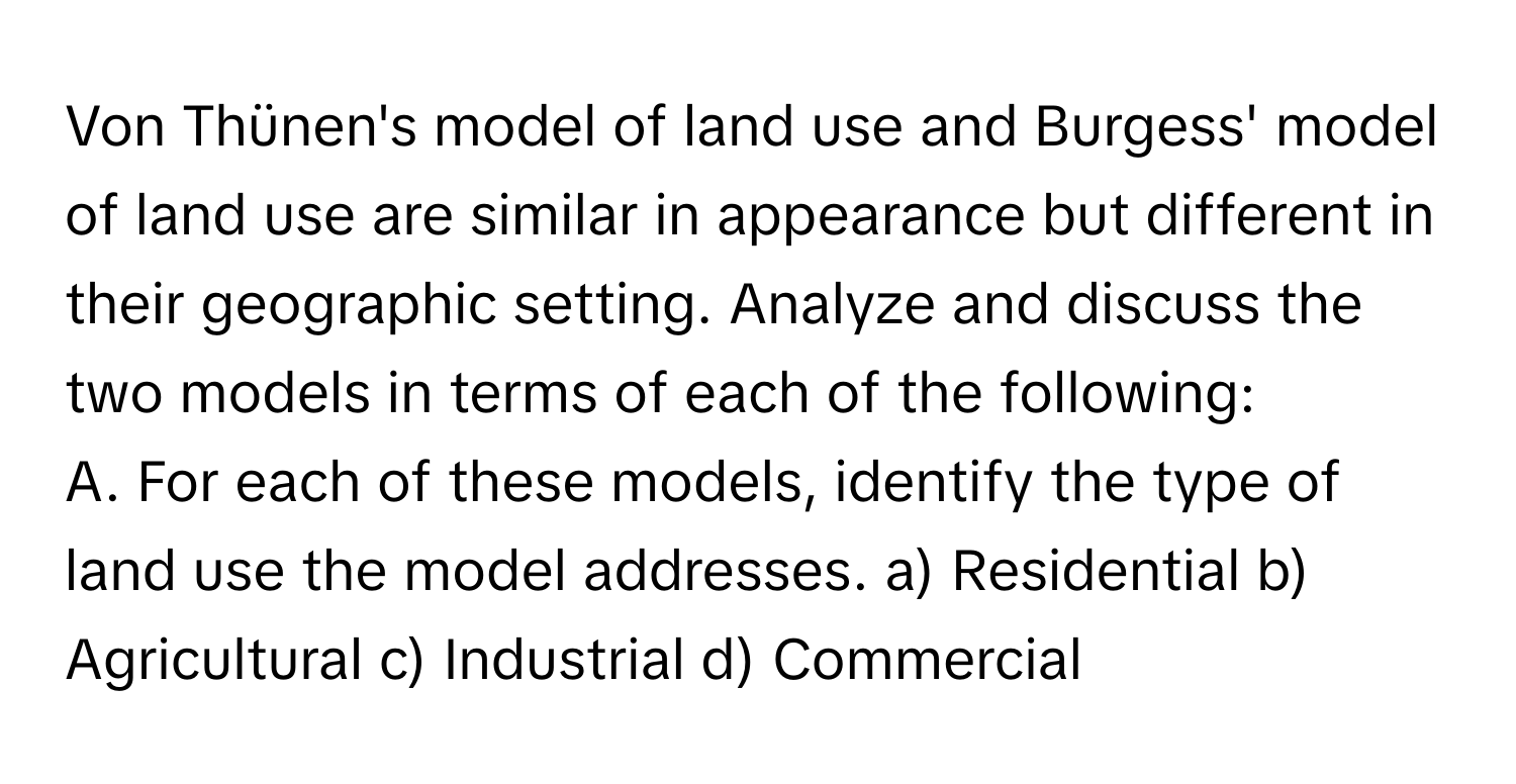 Von Thünen's model of land use and Burgess' model of land use are similar in appearance but different in their geographic setting. Analyze and discuss the two models in terms of each of the following:

A. For each of these models, identify the type of land use the model addresses. a) Residential b) Agricultural c) Industrial d) Commercial