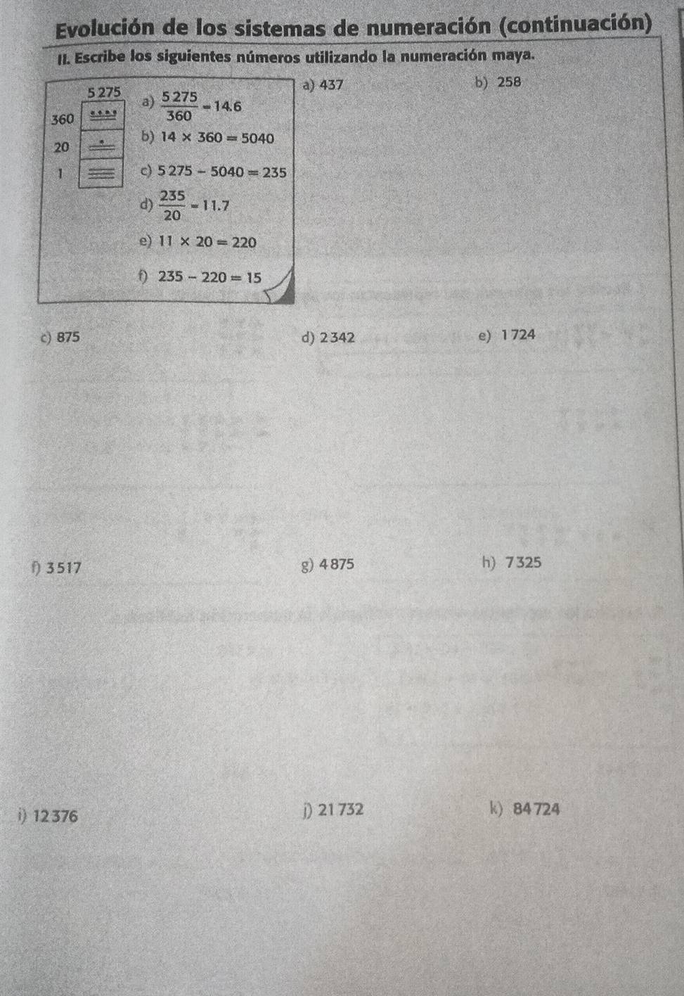 Evolución de los sistemas de numeración (continuación) 
II. Escribe los siguientes números utilizando la numeración maya. 
5 275 a)  5275/360 =14.6
a) 437 b) 258
360
b) 14* 360=5040
20
1 c) 5275-5040=235
d)  235/20 =11.7
e) 11* 20=220
f) 235-220=15
c) 875 d) 2342 e) 1 724
f) 3 517 g) 4 875 h) 7 325
i) 12 376 j) 21 732 k) 84 724