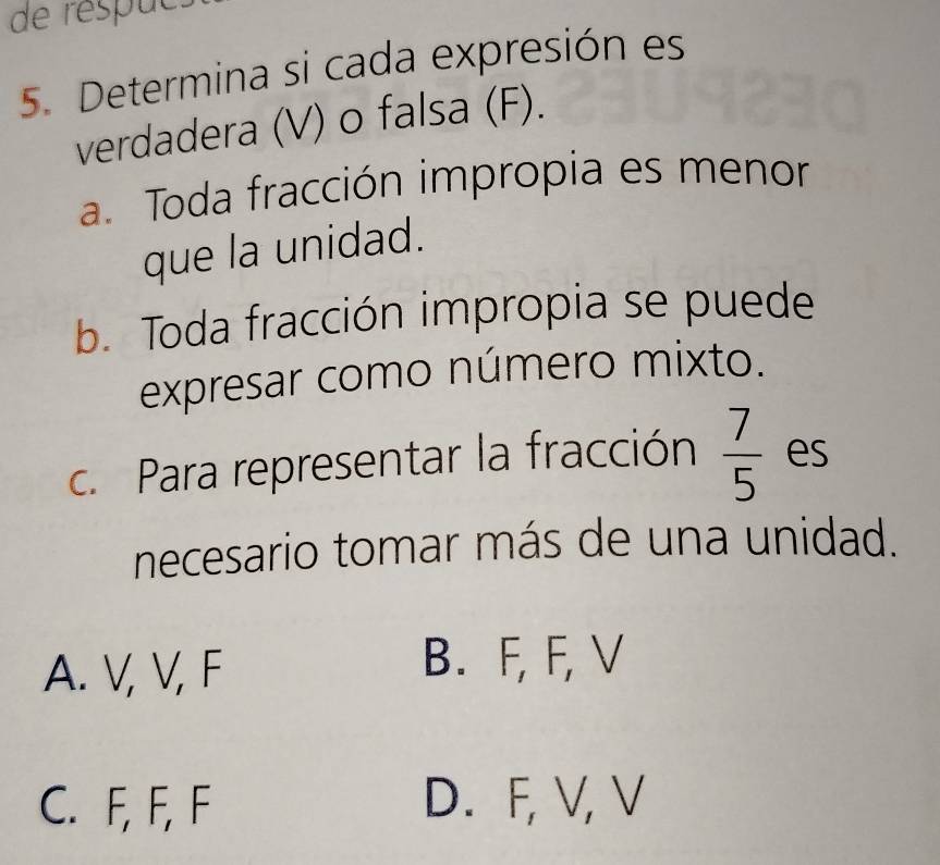 de respucs
5. Determina si cada expresión es
verdadera (V) o falsa (F).
a. Toda fracción impropia es menor
que la unidad.
b. Toda fracción impropia se puede
expresar como número mixto.
c. Para representar la fracción  7/5  es
necesario tomar más de una unidad.
A. V, V, F
B. F, F, V
C. F, F, F D. F, V, V