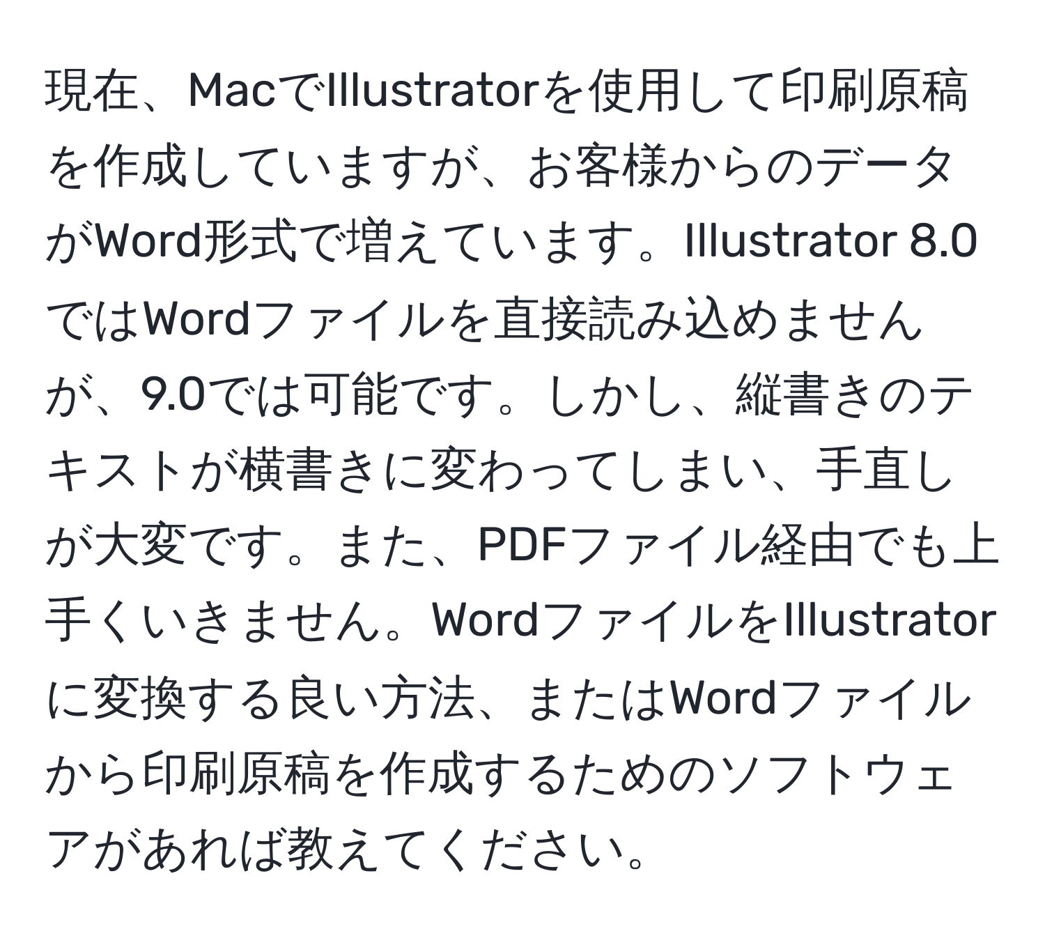 現在、MacでIllustratorを使用して印刷原稿を作成していますが、お客様からのデータがWord形式で増えています。Illustrator 8.0ではWordファイルを直接読み込めませんが、9.0では可能です。しかし、縦書きのテキストが横書きに変わってしまい、手直しが大変です。また、PDFファイル経由でも上手くいきません。WordファイルをIllustratorに変換する良い方法、またはWordファイルから印刷原稿を作成するためのソフトウェアがあれば教えてください。