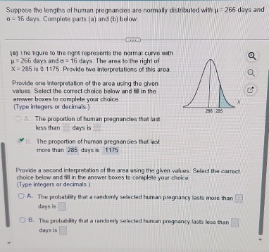 Suppose the lengths of human pregnancies are normally distributed with mu =266 days and
sigma =16 days Complete parts (a) and (b) below 
(a) I he figure to the right represents the normal curve with
mu =266 days and sigma =16 days. The area to the right of
X=285 is 0 1175. Provide two interpretations of this area 
Provide one interpretation of the area using the given 
values. Select the correct choice bellow and il in the 
answer boxes to complete your choice. 
(Type integers or decimals ) 
The proportion of human pregnancies that last 
less than days is 
B. The proportion of human pregnancies that last 
more than 285 days is 1175
Provide a second interpretation of the area using the given values. Select the correct 
choice below and fill in the answer boxes to complete your choice 
(Type integers or decimals ) 
A. The probability that a randomly selected human pregnancy lasts more than □
days is 
B. The probability that a randomly selected human pregnancy lasts less than □
days is □