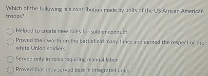 Which of the following is a contribution made by units of the US African American
troops?
Helped to create new rules for soldier conduct
Proved their worth on the battlefield many times and earned the respect of the
white Union soldiers
Served only in roles requiring manual labor
Proved that they served best in integrated units