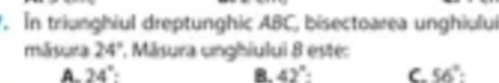 In triunghiul dreptunghic ABC, bisectoarea unghiului
mǎnara 24° 1. Māsura unghiului 8 este:
A. 24° : B. 42° : C. 56°.